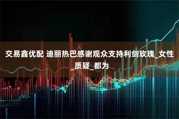 交易鑫优配 迪丽热巴感谢观众支持利剑玫瑰_女性_质疑_都为