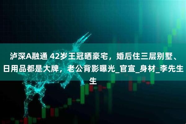 泸深A融通 42岁王冠晒豪宅，婚后住三层别墅、日用品都是大牌，老公背影曝光_官宣_身材_李先生