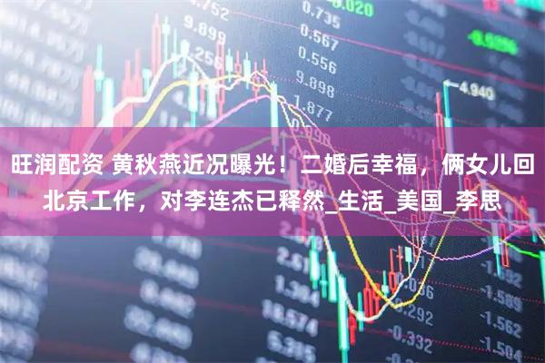 旺润配资 黄秋燕近况曝光！二婚后幸福，俩女儿回北京工作，对李连杰已释然_生活_美国_李思
