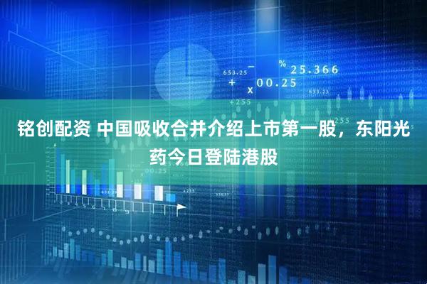 铭创配资 中国吸收合并介绍上市第一股，东阳光药今日登陆港股