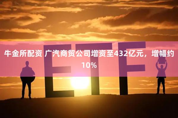 牛金所配资 广汽商贸公司增资至432亿元，增幅约10%