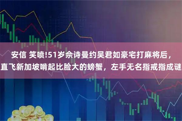安信 笑喷!51岁佘诗曼约吴君如豪宅打麻将后，直飞新加坡啃起比脸大的螃蟹，左手无名指戒指成谜