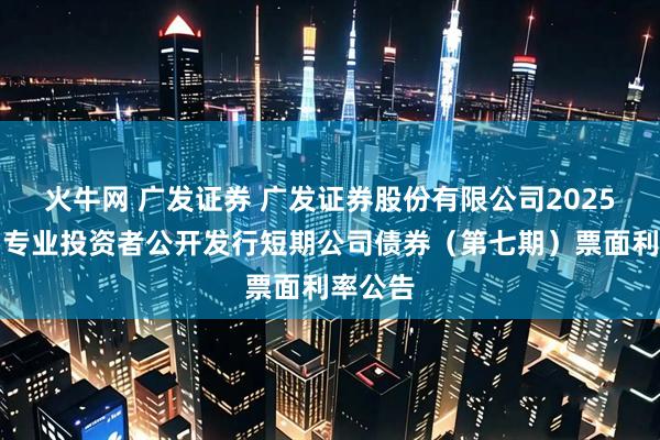 火牛网 广发证券 广发证券股份有限公司2025年面向专业投资者公开发行短期公司债券（第七期）票面利率公告