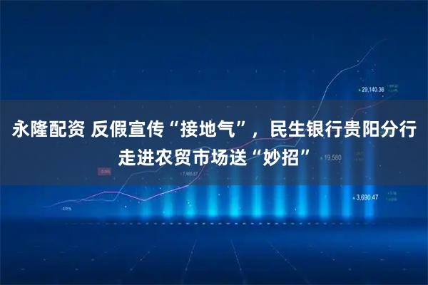 永隆配资 反假宣传“接地气”，民生银行贵阳分行走进农贸市场送“妙招”