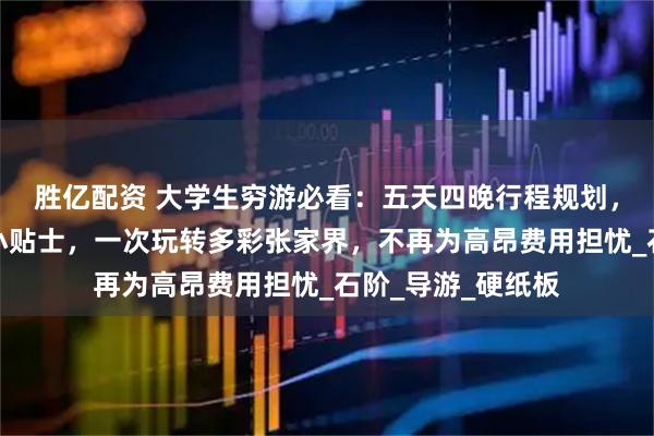 胜亿配资 大学生穷游必看:五天四晚行程规划,必去景点与实用小贴士,一次玩转多彩张家界,不再为高昂费用担忧_石阶_导游_硬纸板