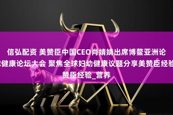 信弘配资 美赞臣中国CEO肖婧婧出席博鳌亚洲论坛全球健康论坛大会 聚焦全球妇幼健康议题分享美赞臣经验_营养