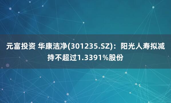 元富投资 华康洁净(301235.SZ)：阳光人寿拟减持不超过1.3391%股份