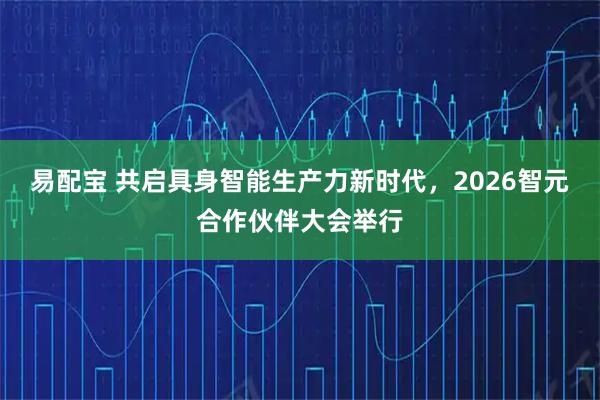 易配宝 共启具身智能生产力新时代，2026智元合作伙伴大会举行