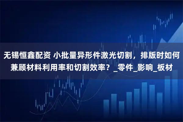 无锡恒鑫配资 小批量异形件激光切割，排版时如何兼顾材料利用率和切割效率？_零件_影响_板材