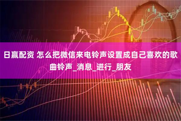日赢配资 怎么把微信来电铃声设置成自己喜欢的歌曲铃声_消息_进行_朋友