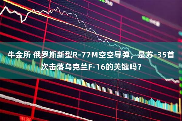 牛金所 俄罗斯新型R-77M空空导弹，是苏-35首次击落乌克兰F-16的关键吗？
