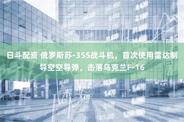 日斗配资 俄罗斯苏-35S战斗机，首次使用雷达制导空空导弹，击落乌克兰F-16