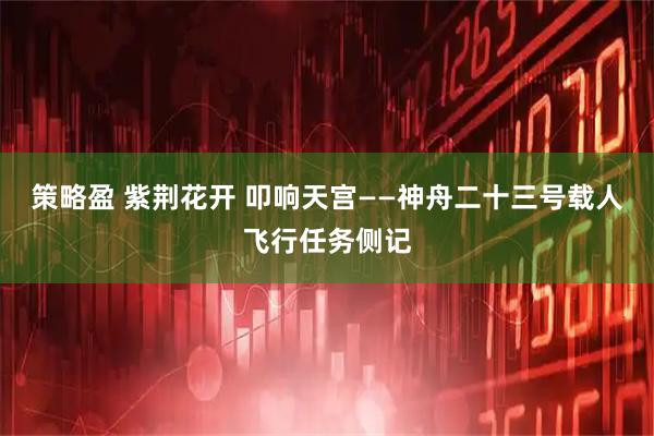策略盈 紫荆花开 叩响天宫——神舟二十三号载人飞行任务侧记