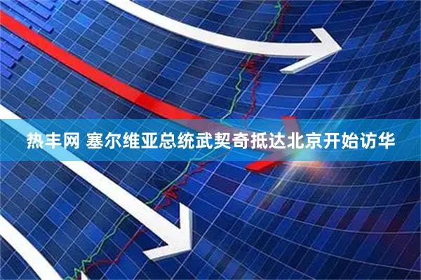 热丰网 塞尔维亚总统武契奇抵达北京开始访华