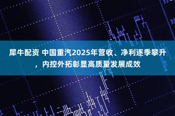 犀牛配资 中国重汽2025年营收、净利逐季攀升，内控外拓彰显高质量发展成效