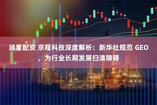 涵星配资 京程科技深度解析:新华社规范 GEO,为行业长期发展扫清障碍